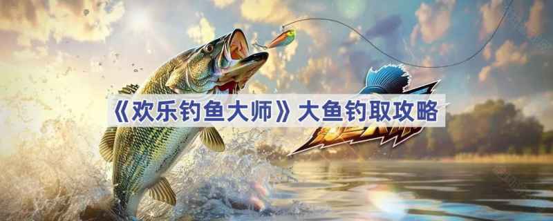 欢乐钓鱼大师：高效钓获大鱼的实用技巧与策略
