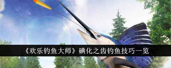 欢乐钓鱼大师碘化之齿钓鱼技巧详解：从装备到钓法，轻松掌握稀有鱼种